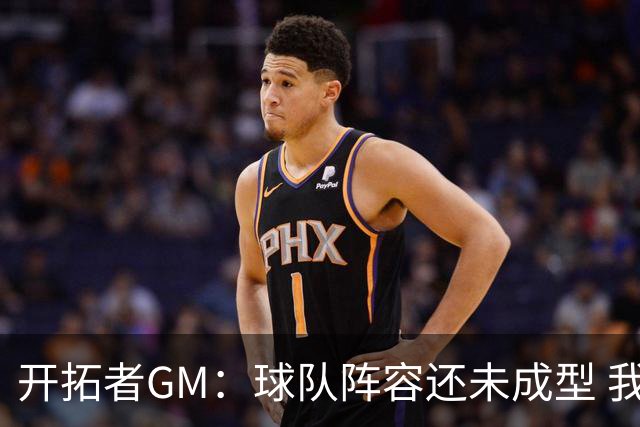 开拓者GM：球队阵容还未成型 我们需要思考如何继续添砖加瓦